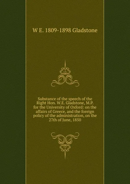 Обложка книги Substance of the speech of the Right Hon. W.E. Gladstone, M.P. for the University of Oxford: on the affairs of Greece, and the foreign policy of the administration, on the 27th of June, 1850, W. E. Gladstone