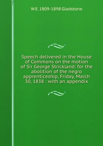 Обложка книги Speech delivered in the House of Commons on the motion of Sir George Strickland: for the abolition of the negro apprenticeship, Friday, March 30, 1838 : with an appendix, W. E. Gladstone