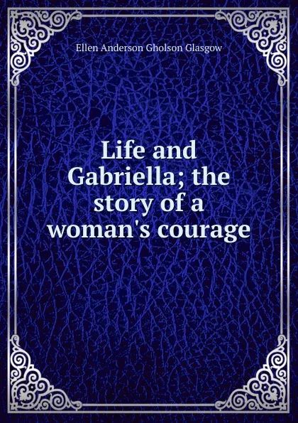 Обложка книги Life and Gabriella; the story of a woman.s courage, Ellen Anderson Gholson Glasgow