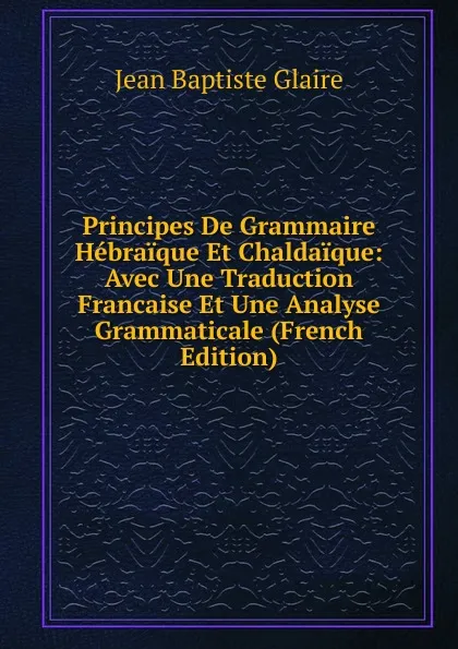 Обложка книги Principes De Grammaire Hebraique Et Chaldaique: Avec Une Traduction Francaise Et Une Analyse Grammaticale (French Edition), Jean Baptiste Glaire