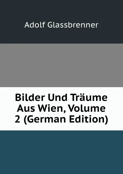 Обложка книги Bilder Und Traume Aus Wien, Volume 2 (German Edition), Adolf Glassbrenner