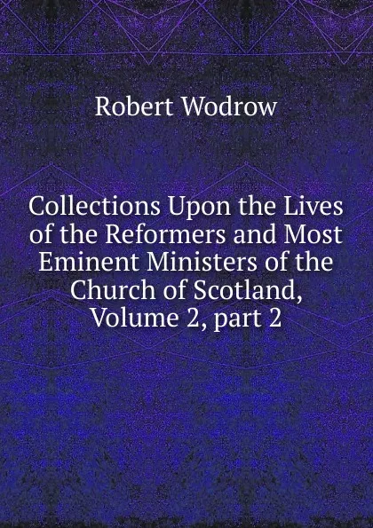 Обложка книги Collections Upon the Lives of the Reformers and Most Eminent Ministers of the Church of Scotland, Volume 2,.part 2, Robert Wodrow