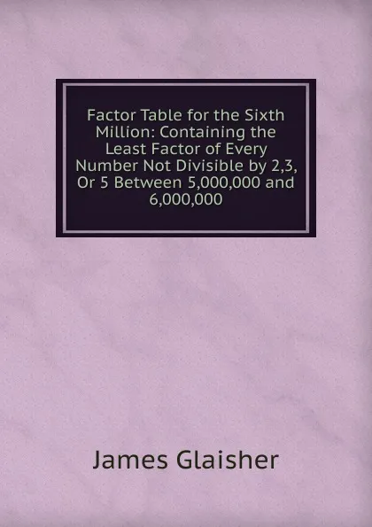 Обложка книги Factor Table for the Sixth Million: Containing the Least Factor of Every Number Not Divisible by 2,3, Or 5 Between 5,000,000 and 6,000,000, James Glaisher