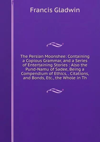 Обложка книги The Persian Moonshee: Containing a Copious Grammar, and a Series of Entertaining Stories : Also the Pund-Namu of Sadee, Being a Compendium of Ethics, . Citations, and Bonds, Etc., the Whole in Th, Francis Gladwin