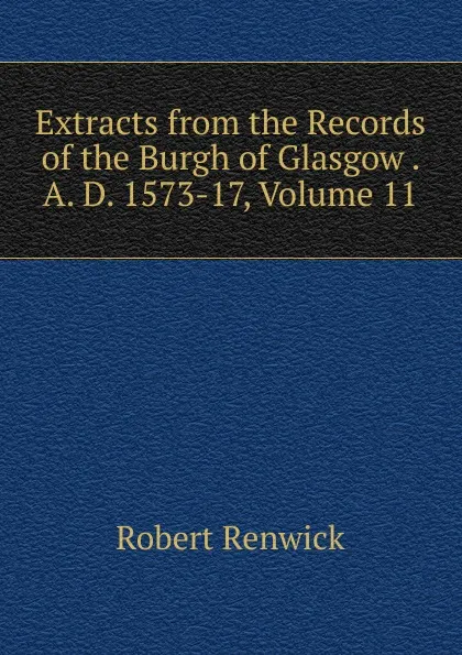 Обложка книги Extracts from the Records of the Burgh of Glasgow . A. D. 1573-17, Volume 11, Robert Renwick