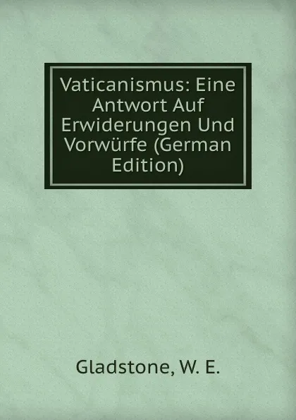 Обложка книги Vaticanismus: Eine Antwort Auf Erwiderungen Und Vorwurfe (German Edition), W. E. Gladstone