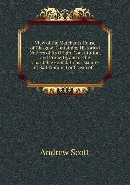 Обложка книги View of the Merchants House of Glasgow: Containing Historical Notices of Its Origin, Constitution, and Property, and of the Charitable Foundations . Esquire of Ballikinrain, Lord Dean of T, Andrew Scott