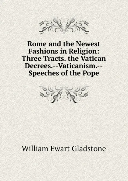 Обложка книги Rome and the Newest Fashions in Religion: Three Tracts. the Vatican Decrees.--Vaticanism.--Speeches of the Pope, W. E. Gladstone