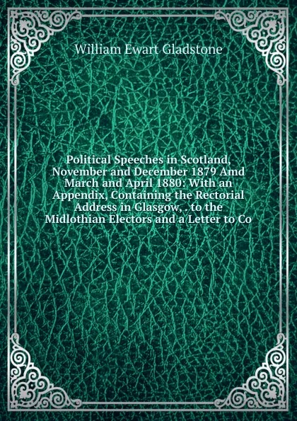 Обложка книги Political Speeches in Scotland, November and December 1879 Amd March and April 1880: With an Appendix, Containing the Rectorial Address in Glasgow, . to the Midlothian Electors and a Letter to Co, W. E. Gladstone