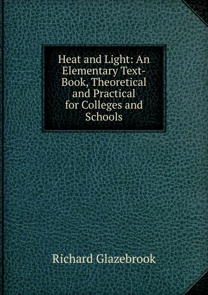 Обложка книги Heat and Light: An Elementary Text-Book, Theoretical and Practical for Colleges and Schools, Glazebrook Richard