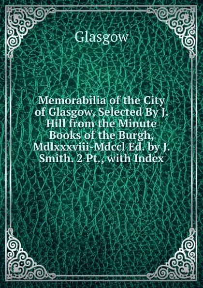 Обложка книги Memorabilia of the City of Glasgow, Selected By J. Hill from the Minute Books of the Burgh, Mdlxxxviii-Mdccl Ed. by J. Smith. 2 Pt., with Index., Glasgow