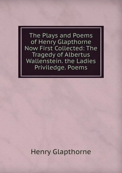 Обложка книги The Plays and Poems of Henry Glapthorne Now First Collected: The Tragedy of Albertus Wallenstein. the Ladies Priviledge. Poems, Henry Glapthorne