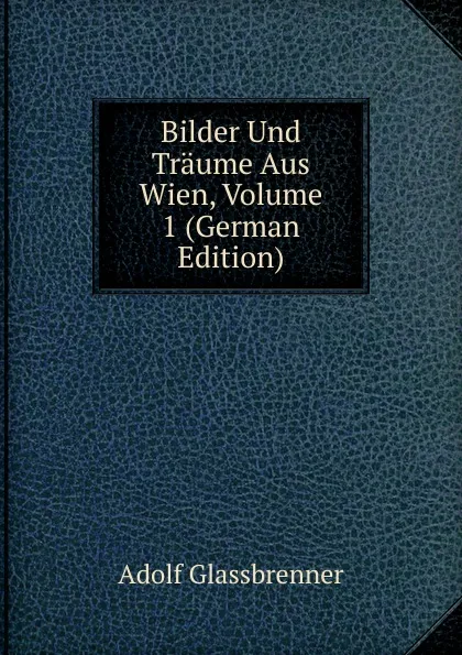 Обложка книги Bilder Und Traume Aus Wien, Volume 1 (German Edition), Adolf Glassbrenner