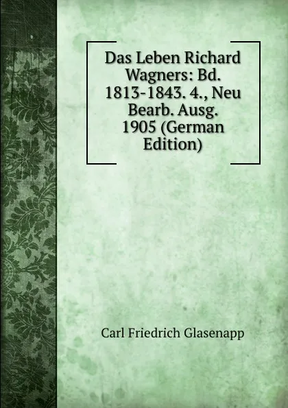 Обложка книги Das Leben Richard Wagners: Bd. 1813-1843. 4., Neu Bearb. Ausg. 1905 (German Edition), Carl Friedrich Glasenapp