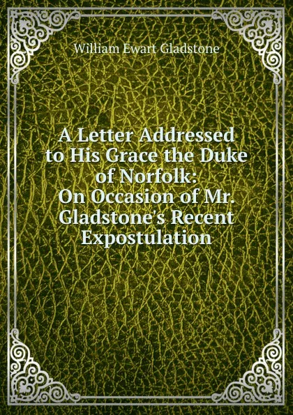 Обложка книги A Letter Addressed to His Grace the Duke of Norfolk: On Occasion of Mr. Gladstone.s Recent Expostulation, W. E. Gladstone