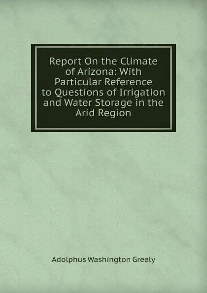 Обложка книги Report On the Climate of Arizona: With Particular Reference to Questions of Irrigation and Water Storage in the Arid Region, A.W. Greely