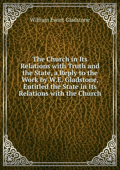 Обложка книги The Church in Its Relations with Truth and the State, a Reply to the Work by W.E. Gladstone, Entitled the State in Its Relations with the Church, W. E. Gladstone