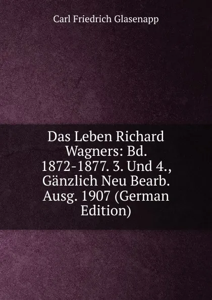 Обложка книги Das Leben Richard Wagners: Bd. 1872-1877. 3. Und 4., Ganzlich Neu Bearb. Ausg. 1907 (German Edition), Carl Friedrich Glasenapp