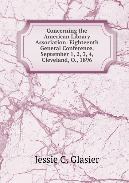 Обложка книги Concerning the American Library Association: Eighteenth General Conference, September 1, 2, 3, 4, Cleveland, O., 1896, Jessie C. Glasier