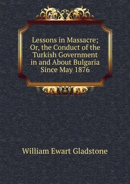 Обложка книги Lessons in Massacre; Or, the Conduct of the Turkish Government in and About Bulgaria Since May 1876, W. E. Gladstone