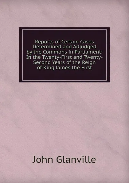 Обложка книги Reports of Certain Cases Determined and Adjudged by the Commons in Parliament: In the Twenty-First and Twenty-Second Years of the Reign of King James the First, John Glanville