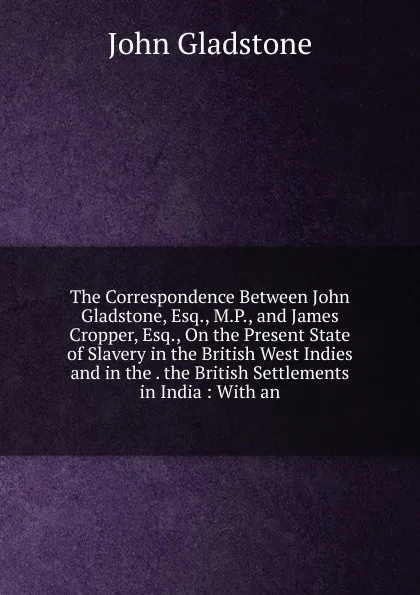 Обложка книги The Correspondence Between John Gladstone, Esq., M.P., and James Cropper, Esq., On the Present State of Slavery in the British West Indies and in the . the British Settlements in India : With an, John Gladstone