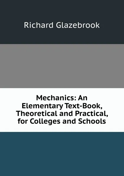 Обложка книги Mechanics: An Elementary Text-Book, Theoretical and Practical, for Colleges and Schools, Glazebrook Richard