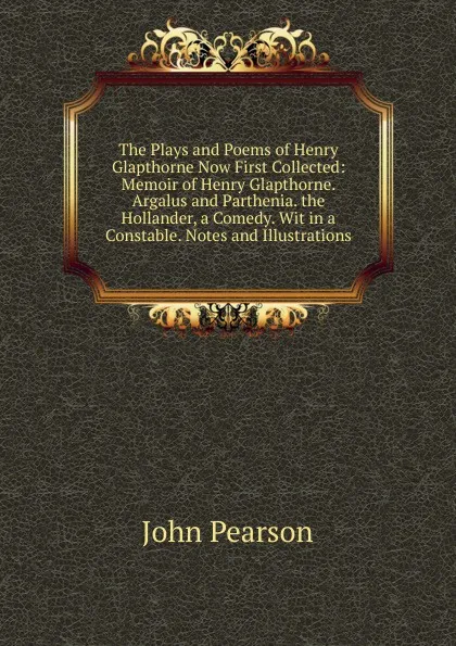 Обложка книги The Plays and Poems of Henry Glapthorne Now First Collected: Memoir of Henry Glapthorne. Argalus and Parthenia. the Hollander, a Comedy. Wit in a Constable. Notes and Illustrations, John Pearson