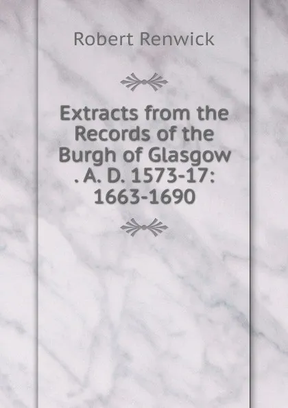 Обложка книги Extracts from the Records of the Burgh of Glasgow . A. D. 1573-17: 1663-1690, Robert Renwick