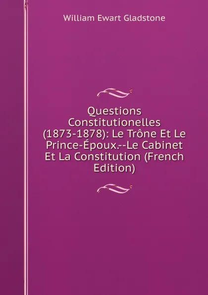 Обложка книги Questions Constitutionelles (1873-1878): Le Trone Et Le Prince-Epoux.--Le Cabinet Et La Constitution (French Edition), W. E. Gladstone