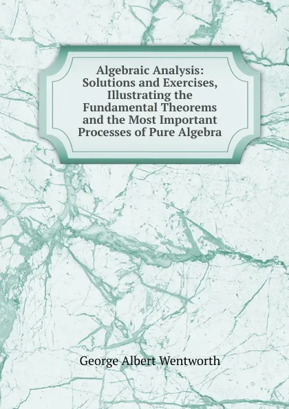 Обложка книги Algebraic Analysis: Solutions and Exercises, Illustrating the Fundamental Theorems and the Most Important Processes of Pure Algebra, G. A. Wentworth