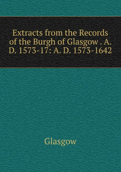 Обложка книги Extracts from the Records of the Burgh of Glasgow . A. D. 1573-17: A. D. 1573-1642, Glasgow