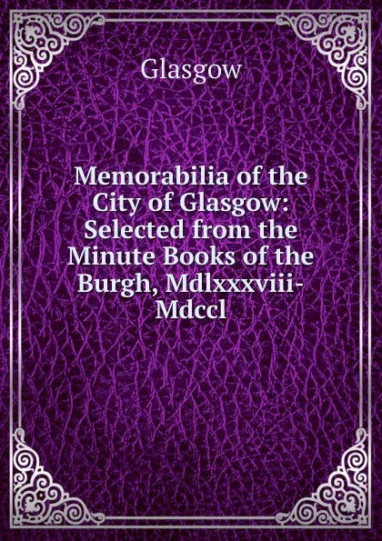 Обложка книги Memorabilia of the City of Glasgow: Selected from the Minute Books of the Burgh, Mdlxxxviii-Mdccl., Glasgow