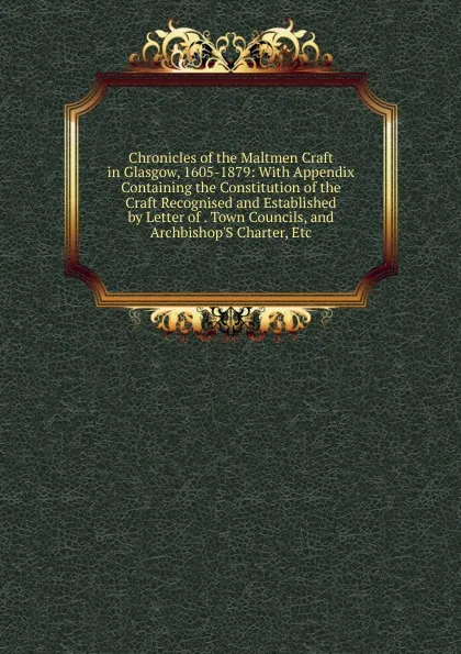 Обложка книги Chronicles of the Maltmen Craft in Glasgow, 1605-1879: With Appendix Containing the Constitution of the Craft Recognised and Established by Letter of . Town Councils, and Archbishop.S Charter, Etc, 