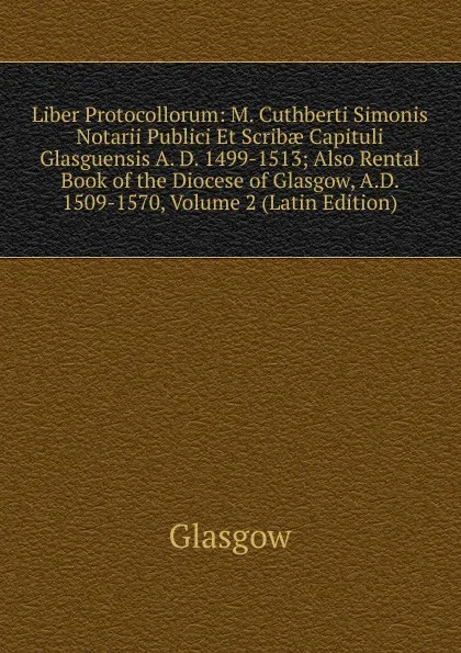 Обложка книги Liber Protocollorum: M. Cuthberti Simonis Notarii Publici Et Scribae Capituli Glasguensis A. D. 1499-1513; Also Rental Book of the Diocese of Glasgow, A.D. 1509-1570, Volume 2 (Latin Edition), Glasgow