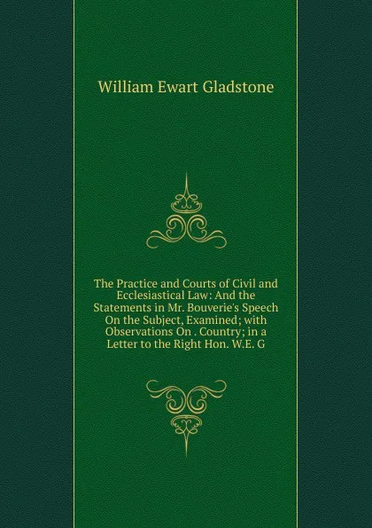 Обложка книги The Practice and Courts of Civil and Ecclesiastical Law: And the Statements in Mr. Bouverie.s Speech On the Subject, Examined; with Observations On . Country; in a Letter to the Right Hon. W.E. G, W. E. Gladstone