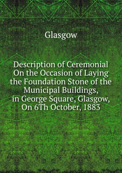 Обложка книги Description of Ceremonial On the Occasion of Laying the Foundation Stone of the Municipal Buildings, in George Square, Glasgow, On 6Th October, 1883, Glasgow