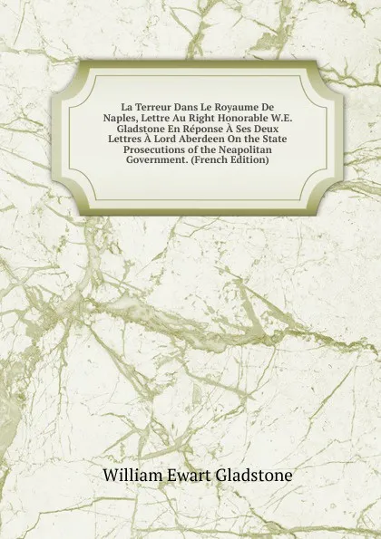 Обложка книги La Terreur Dans Le Royaume De Naples, Lettre Au Right Honorable W.E. Gladstone En Reponse A Ses Deux Lettres A Lord Aberdeen On the State Prosecutions of the Neapolitan Government. (French Edition), W. E. Gladstone