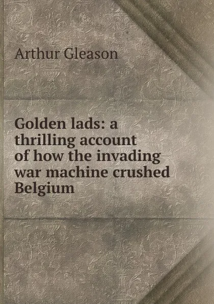 Обложка книги Golden lads: a thrilling account of how the invading war machine crushed Belgium, Gleason Arthur