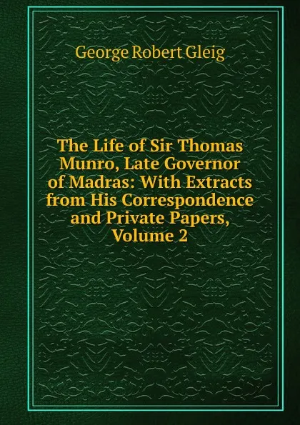 Обложка книги The Life of Sir Thomas Munro, Late Governor of Madras: With Extracts from His Correspondence and Private Papers, Volume 2, Gleig George Robert