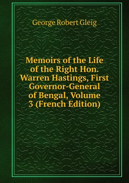 Обложка книги Memoirs of the Life of the Right Hon. Warren Hastings, First Governor-General of Bengal, Volume 3 (French Edition), Gleig George Robert