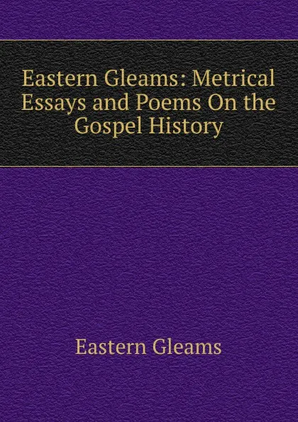 Обложка книги Eastern Gleams: Metrical Essays and Poems On the Gospel History, Eastern Gleams