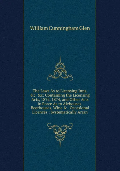 Обложка книги The Laws As to Licensing Inns, .c. .c: Containing the Licensing Acts, 1872, 1874, and Other Acts in Force As to Alehouses, Beerhouses, Wine . . Occasional Licences : Systematically Arran, William Cunningham Glen