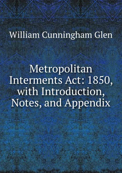 Обложка книги Metropolitan Interments Act: 1850, with Introduction, Notes, and Appendix, William Cunningham Glen