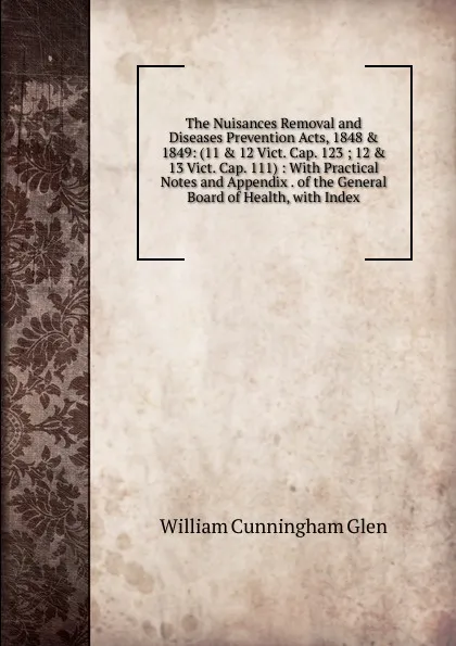 Обложка книги The Nuisances Removal and Diseases Prevention Acts, 1848 . 1849: (11 . 12 Vict. Cap. 123 ; 12 . 13 Vict. Cap. 111) : With Practical Notes and Appendix . of the General Board of Health, with Index, William Cunningham Glen