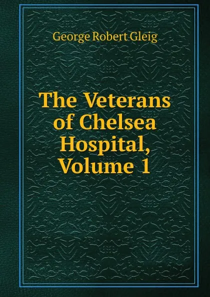 Обложка книги The Veterans of Chelsea Hospital, Volume 1, Gleig George Robert