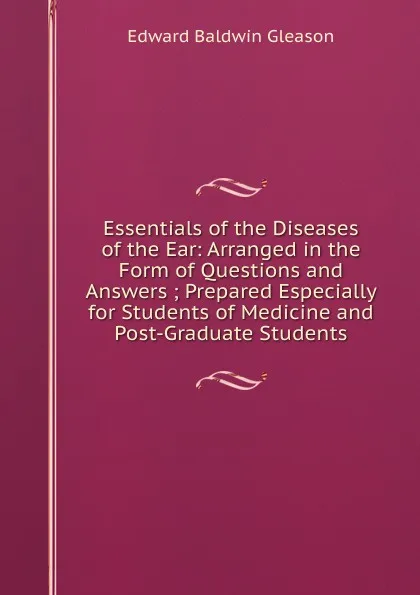 Обложка книги Essentials of the Diseases of the Ear: Arranged in the Form of Questions and Answers ; Prepared Especially for Students of Medicine and Post-Graduate Students, Edward Baldwin Gleason