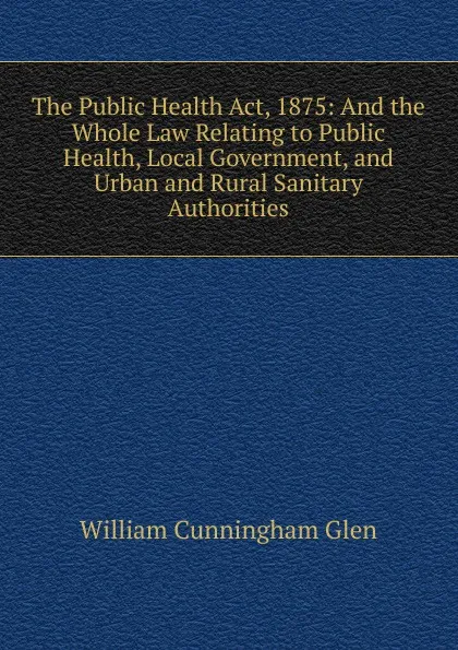 Обложка книги The Public Health Act, 1875: And the Whole Law Relating to Public Health, Local Government, and Urban and Rural Sanitary Authorities, William Cunningham Glen