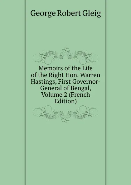 Обложка книги Memoirs of the Life of the Right Hon. Warren Hastings, First Governor-General of Bengal, Volume 2 (French Edition), Gleig George Robert