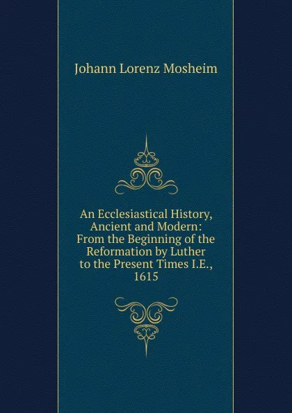 Обложка книги An Ecclesiastical History, Ancient and Modern: From the Beginning of the Reformation by Luther to the Present Times I.E., 1615, Johann Lorenz Mosheim